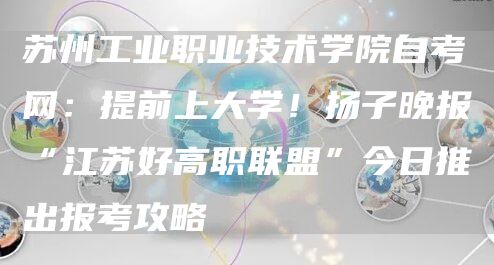 苏州工业职业技术学院自考网：提前上大学！扬子晚报“江苏好高职联盟”今日推出报考攻略(图1)