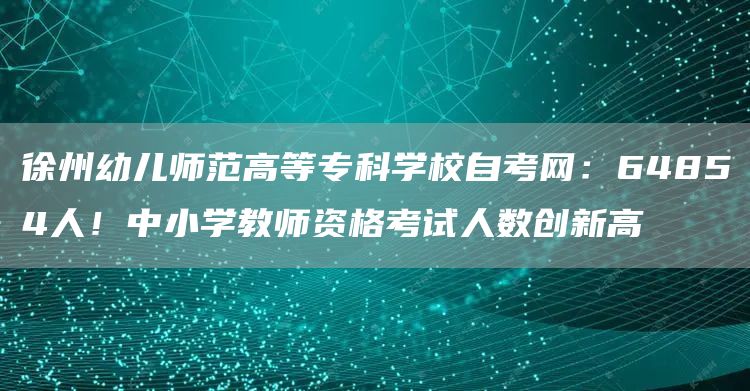 徐州幼儿师范高等专科学校自考网：64854人！中小学教师资格考试人数创新高