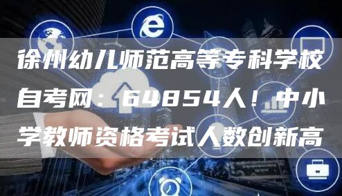 徐州幼儿师范高等专科学校自考网：64854人！中小学教师资格考试人数创新高(图1)