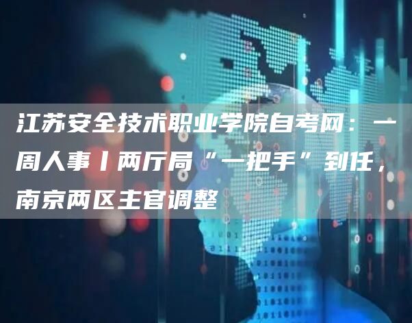 江苏安全技术职业学院自考网：一周人事丨两厅局“一把手”到任，南京两区主官调整(图1)