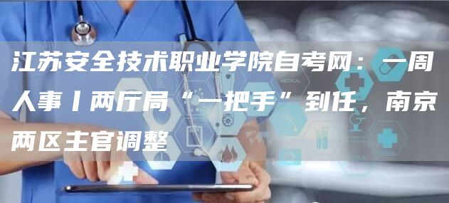 江苏安全技术职业学院自考网：一周人事丨两厅局“一把手”到任，南京两区主官调整