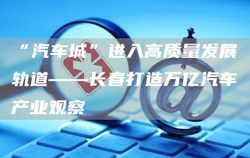 “汽车城”进入高质量发展轨道——长春打造万亿汽车产业观察(图1)