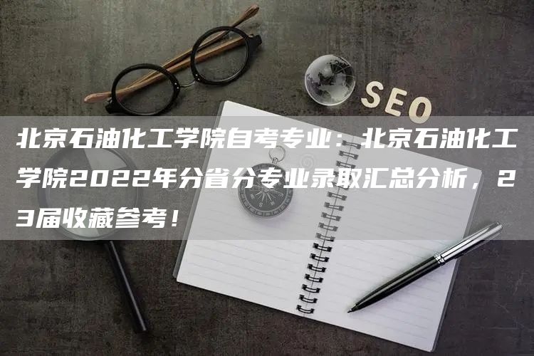 北京石油化工学院自考专业：北京石油化工学院2022年分省分专业录取汇总分析，23