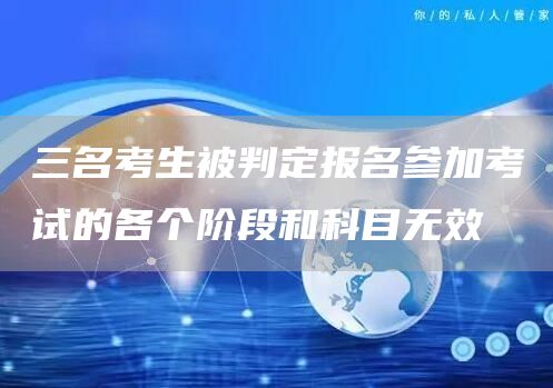 三名考生被判定报名参加考试的各个阶段和科目无效(图1)