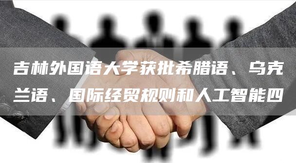 吉林外国语大学获批希腊语、乌克兰语、国际经贸规则和人工智能四