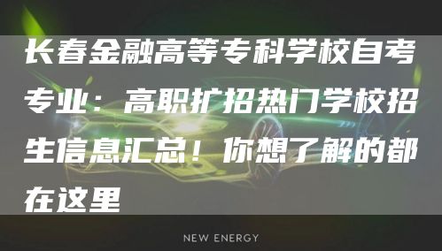 长春金融高等专科学校自考专业：高职扩招热门学校招生信息汇总！你想了解的都在这里(图1)