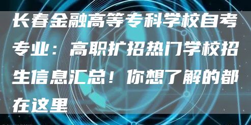 长春金融高等专科学校自考专业：高职扩招热门学校招生信息汇总！你想了解的都在这里