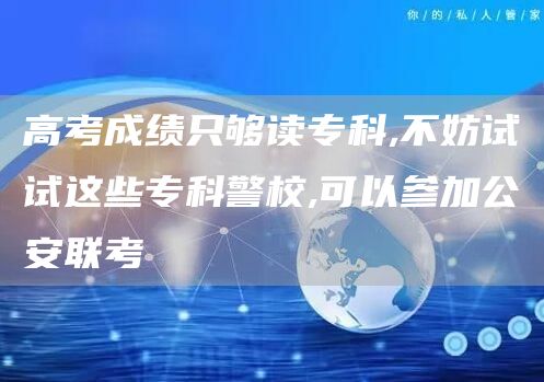 高考成绩只够读专科,不妨试试这些专科警校,可以参加公安联考