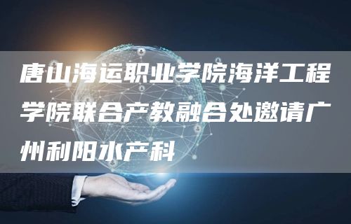 唐山海运职业学院海洋工程学院联合产教融合处邀请广州利阳水产科