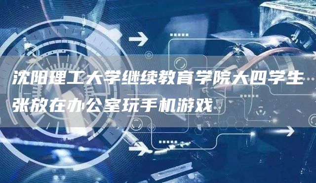 沈阳理工大学继续教育学院大四学生张放在办公室玩手机游戏(图1)