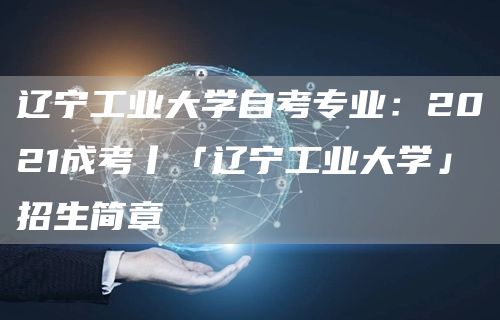 辽宁工业大学自考专业：2021成考丨「辽宁工业大学」招生简章