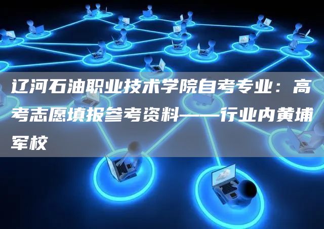 辽河石油职业技术学院自考专业：高考志愿填报参考资料——行业内黄埔军校