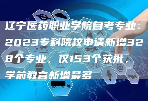 辽宁医药职业学院自考专业：2023专科院校申请新增328个专业，仅153个获批，