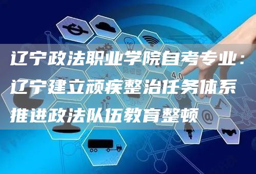 辽宁政法职业学院自考专业：辽宁建立顽疾整治任务体系推进政法队伍教育整顿(图1)