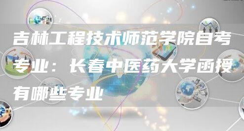 吉林工程技术师范学院自考专业：长春中医药大学函授有哪些专业(图1)