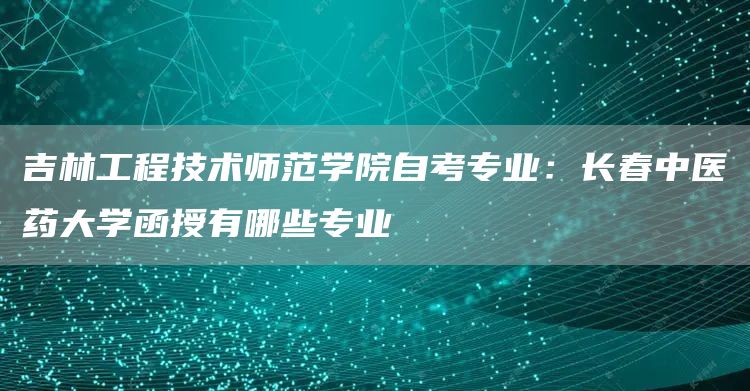 吉林工程技术师范学院自考专业：长春中医药大学函授有哪些专业