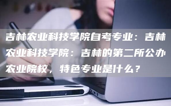 吉林农业科技学院自考专业：吉林农业科技学院：吉林的第二所公办农业院校，特色专业是什么？(图1)