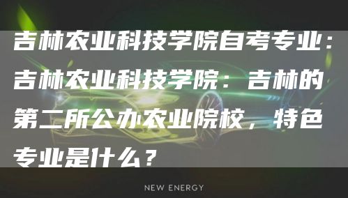 吉林农业科技学院自考专业：吉林农业科技学院：吉林的第二所公办农业院校，特色专业是