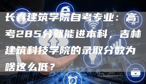 长春建筑学院自考专业：高考285分就能进本科，吉林建筑科技学院的录取分数为啥这么低？(图1)