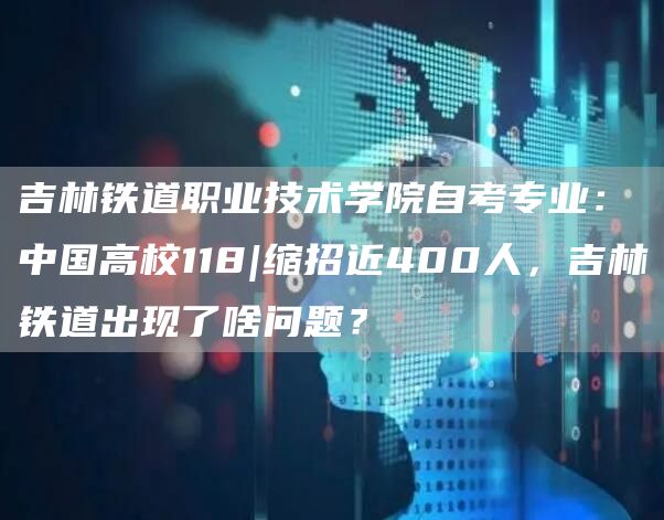 吉林铁道职业技术学院自考专业：中国高校118|缩招近400人，吉林铁道出现了啥问