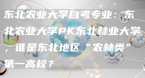 东北农业大学自考专业：东北农业大学PK东北林业大学，谁是东北地区“农林类”第一高校？(图1)