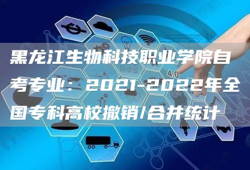 黑龙江生物科技职业学院自考专业：2021-2022年全国专科高校撤销/合并统计