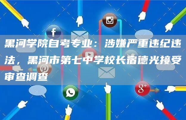 黑河学院自考专业：涉嫌严重违纪违法，黑河市第七中学校长宿德光接受审查调查(图1)