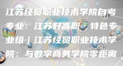 江苏经贸职业技术学院自考专业：江苏好高职·特色专业组｜江苏经贸职业技术学院：与数字商务学院零距离(图1)