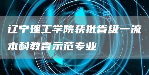 辽宁理工学院获批省级一流本科教育示范专业(图1)