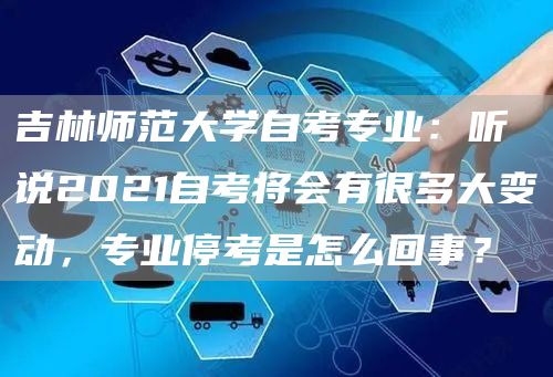 吉林师范大学自考专业：听说2021自考将会有很多大变动，专业停考是怎么回事？