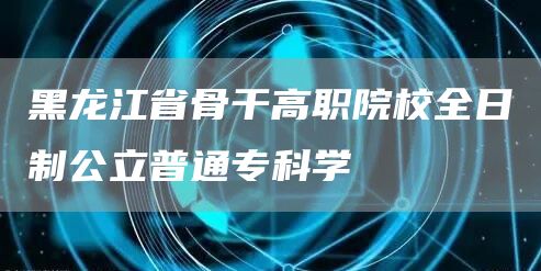 黑龙江省骨干高职院校全日制公立普通专科学