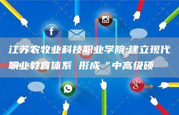 江苏农牧业科技职业学院:建立现代职业教育体系 形成“中高级硕(图1)