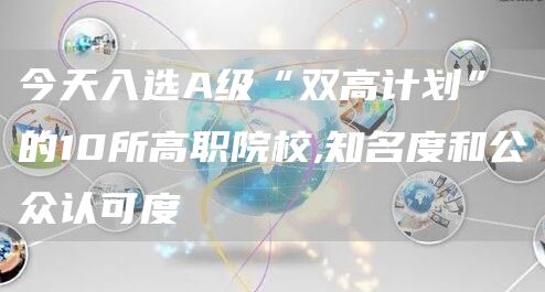 今天入选A级“双高计划”的10所高职院校,知名度和公众认可度(图1)