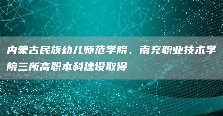 内蒙古民族幼儿师范学院、南充职业技术学院三所高职本科建设取得