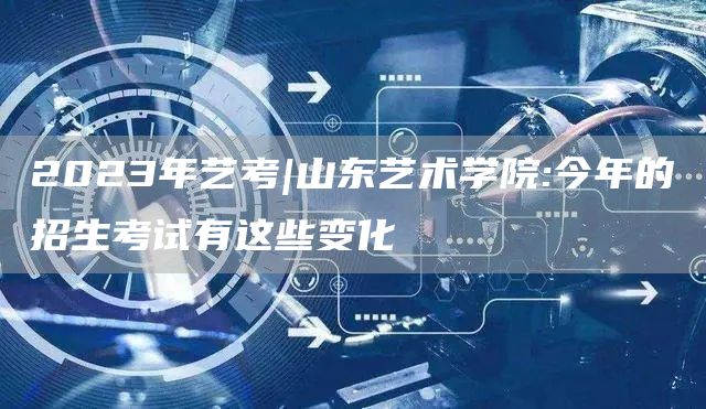 2023年艺考|山东艺术学院:今年的招生考试有这些变化(图1)