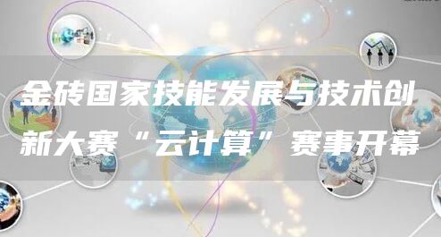 金砖国家技能发展与技术创新大赛“云计算”赛事开幕(图1)