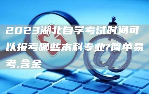 2023湖北自学考试时间可以报考哪些本科专业?简单易考,含金