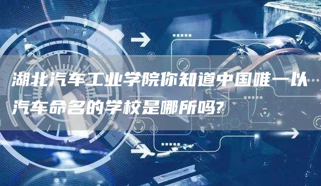 湖北汽车工业学院你知道中国唯一以汽车命名的学校是哪所吗?