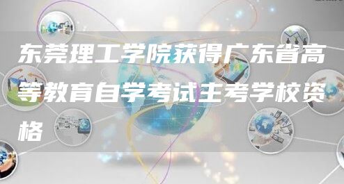 东莞理工学院获得广东省高等教育自学考试主考学校资格