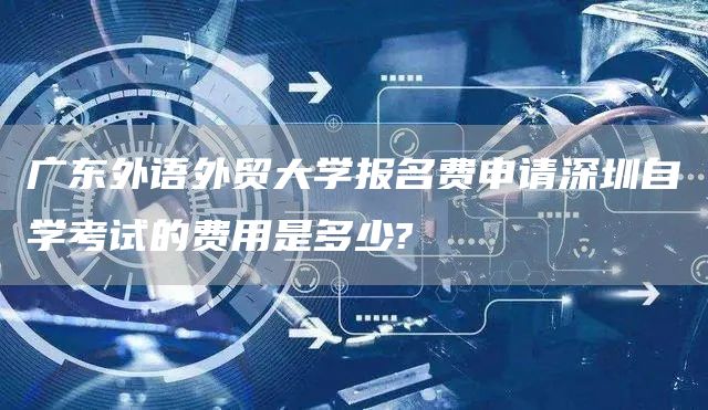 广东外语外贸大学报名费申请深圳自学考试的费用是多少?(图1)