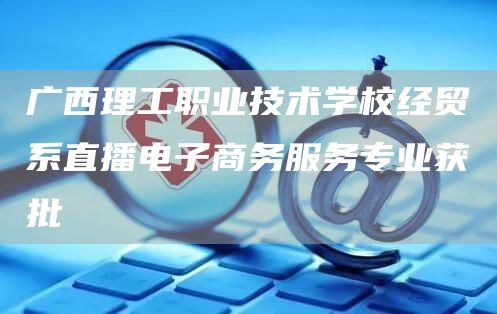 广西理工职业技术学校经贸系直播电子商务服务专业获批