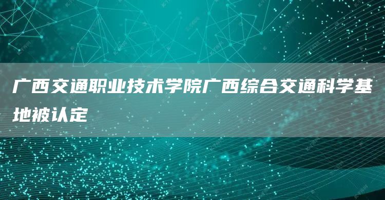 广西交通职业技术学院广西综合交通科学基地被认定