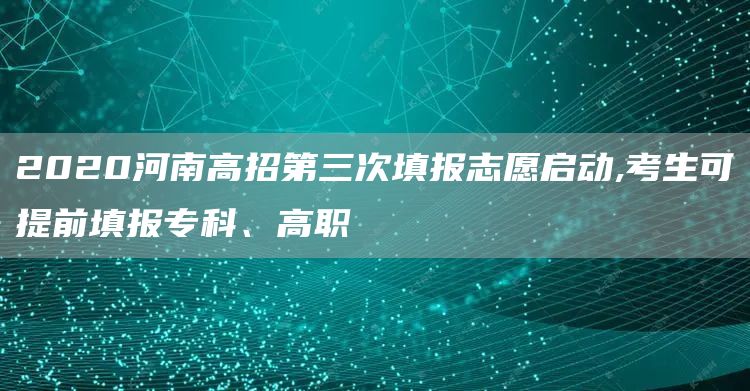 2020河南高招第三次填报志愿启动,考生可提前填报专科、高职