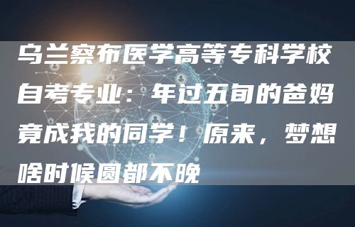 乌兰察布医学高等专科学校自考专业：年过五旬的爸妈竟成我的同学！原来，梦想啥时候圆都不晚(图1)