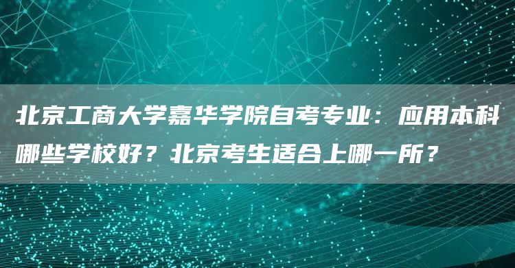 北京工商大学嘉华学院自考专业：应用本科哪些学校好？北京考生适合上哪一所？