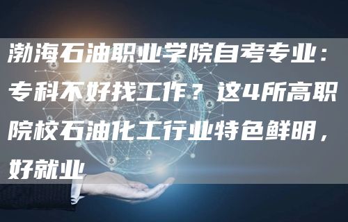 渤海石油职业学院自考专业：专科不好找工作？这4所高职院校石油化工行业特色鲜明，好