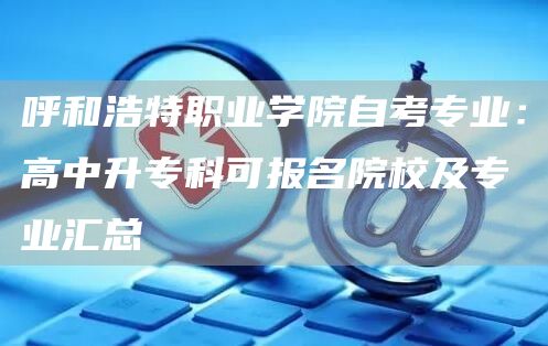 呼和浩特职业学院自考专业：高中升专科可报名院校及专业汇总