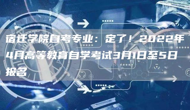 宿迁学院自考专业：定了！2022年4月高等教育自学考试3月1日至5日报名