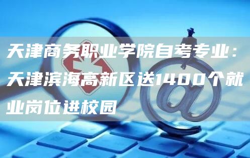 天津商务职业学院自考专业：天津滨海高新区送1400个就业岗位进校园(图1)