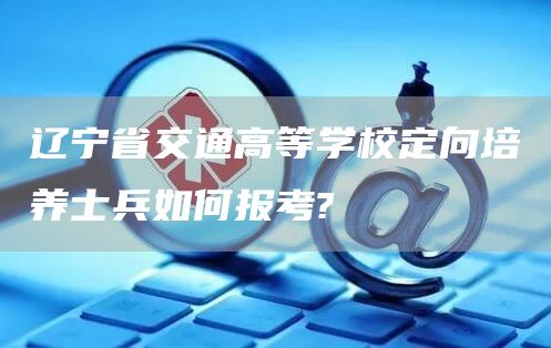 辽宁省交通高等学校定向培养士兵如何报考?